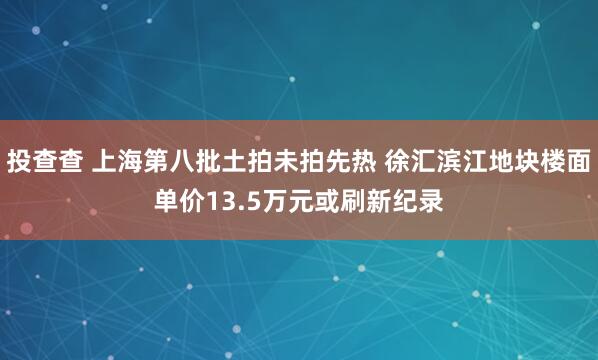 投查查 上海第八批土拍未拍先热 徐汇滨江地块楼面单价13.5万元或刷新纪录