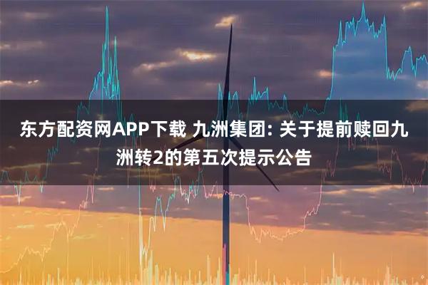 东方配资网APP下载 九洲集团: 关于提前赎回九洲转2的第五次提示公告