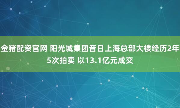金猪配资官网 阳光城集团昔日上海总部大楼经历2年5次拍卖 以13.1亿元成交