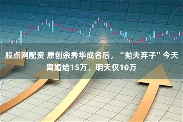 股点网配资 原创余秀华成名后，“抛夫弃子”今天离婚给15万，明天仅10万