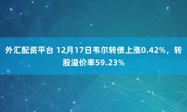 外汇配资平台 12月17日韦尔转债上涨0.42%,转股溢价率59.23%