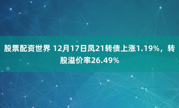 股票配资世界 12月17日凤21转债上涨1.19%,转股溢价率26.49%