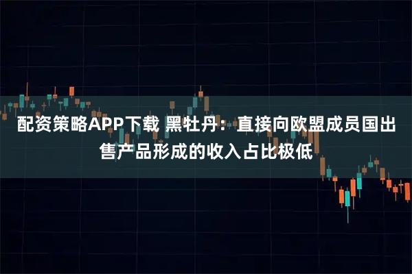 配资策略APP下载 黑牡丹：直接向欧盟成员国出售产品形成的收入占比极低