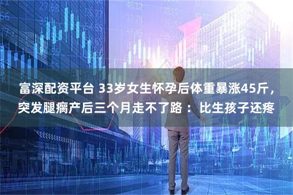 富深配资平台 33岁女生怀孕后体重暴涨45斤，突发腿瘸产后三个月走不了路 ：比生孩子还疼