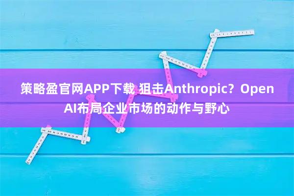 策略盈官网APP下载 狙击Anthropic？OpenAI布局企业市场的动作与野心