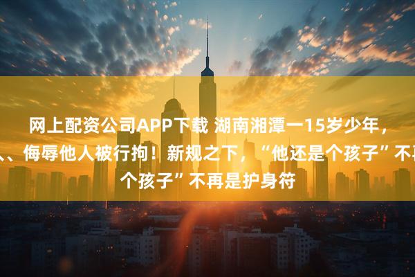 网上配资公司APP下载 湖南湘潭一15岁少年，因殴打他人、侮辱他人被行拘！新规之下，“他还是个孩子”不再是护身符