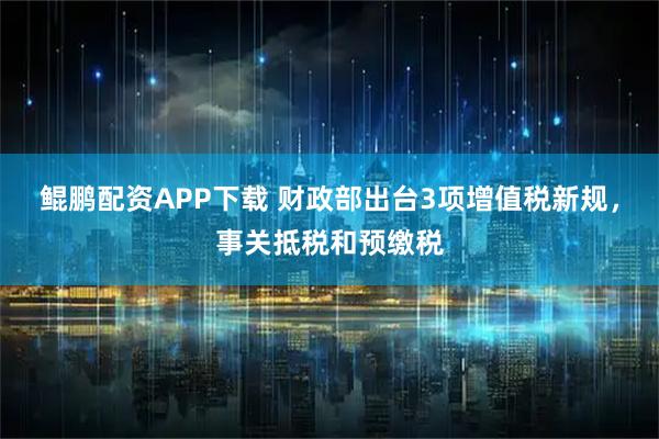 鲲鹏配资APP下载 财政部出台3项增值税新规，事关抵税和预缴税
