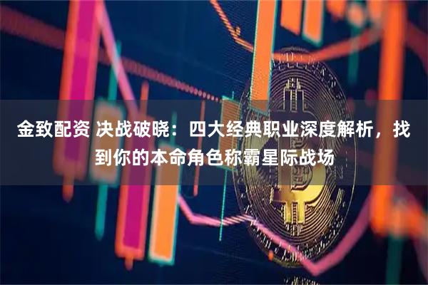 金致配资 决战破晓：四大经典职业深度解析，找到你的本命角色称霸星际战场