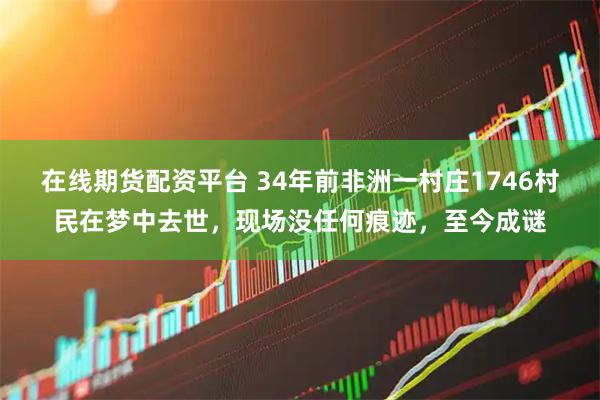 在线期货配资平台 34年前非洲一村庄1746村民在梦中去世，现场没任何痕迹，至今成谜