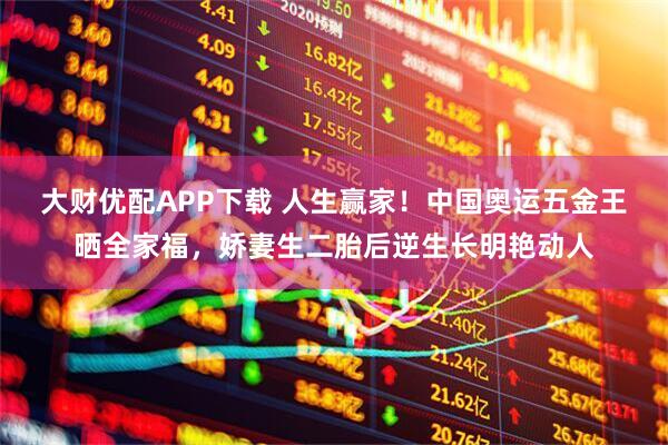 大财优配APP下载 人生赢家！中国奥运五金王晒全家福，娇妻生二胎后逆生长明艳动人