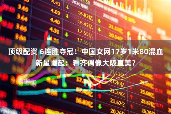 顶级配资 6连胜夺冠！中国女网17岁1米80混血新星崛起：看齐偶像大阪直美？