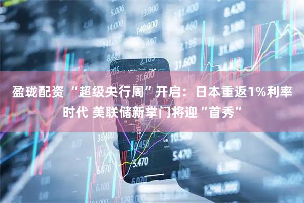 盈珑配资 “超级央行周”开启:日本重返1%利率时代 美联储新掌门将迎“首秀”