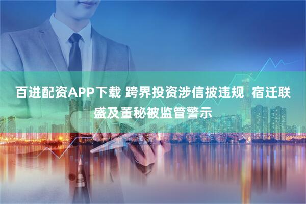 百进配资APP下载 跨界投资涉信披违规  宿迁联盛及董秘被监管警示