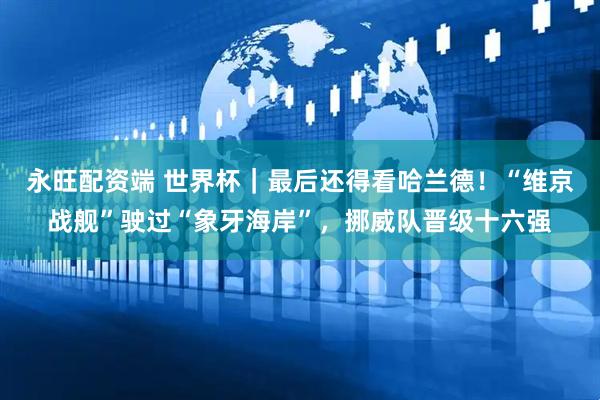 永旺配资端 世界杯｜最后还得看哈兰德！“维京战舰”驶过“象牙海岸”，挪威队晋级十六强