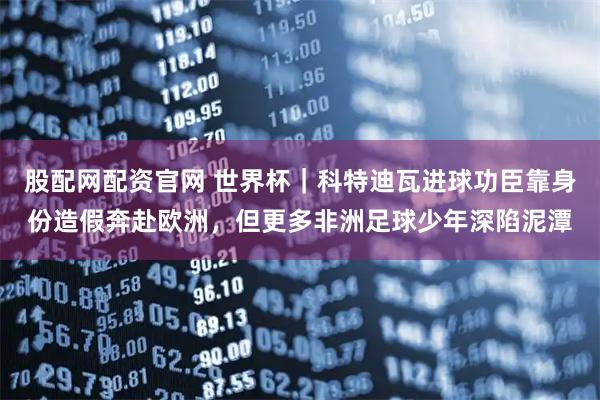 股配网配资官网 世界杯｜科特迪瓦进球功臣靠身份造假奔赴欧洲，但更多非洲足球少年深陷泥潭