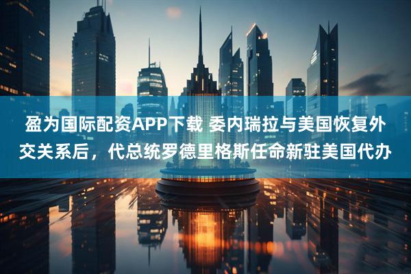 盈为国际配资APP下载 委内瑞拉与美国恢复外交关系后,代总统罗德里格斯任命新驻美国代办