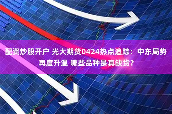 配资炒股开户 光大期货0424热点追踪：中东局势再度升温 哪些品种是真缺货？